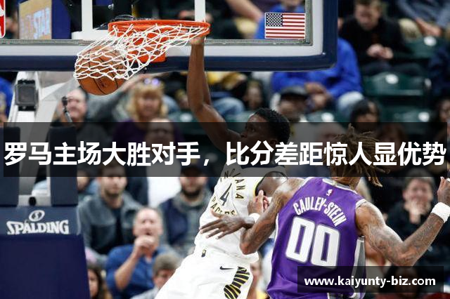 罗马主场大胜对手，比分差距惊人显优势
