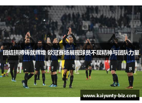 团结拼搏铸就辉煌 欧冠赛场展现球员不屈精神与团队力量