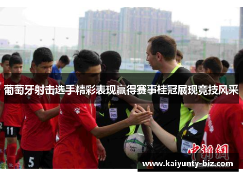 葡萄牙射击选手精彩表现赢得赛事桂冠展现竞技风采