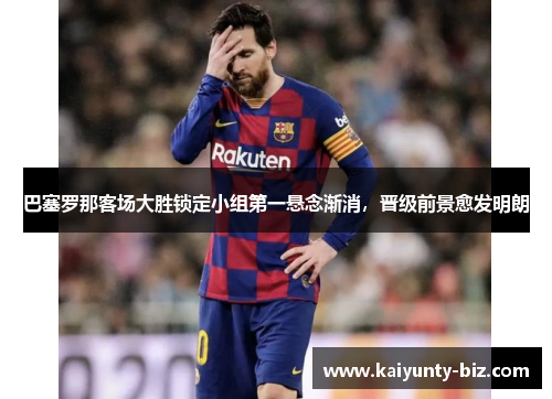 巴塞罗那客场大胜锁定小组第一悬念渐消，晋级前景愈发明朗