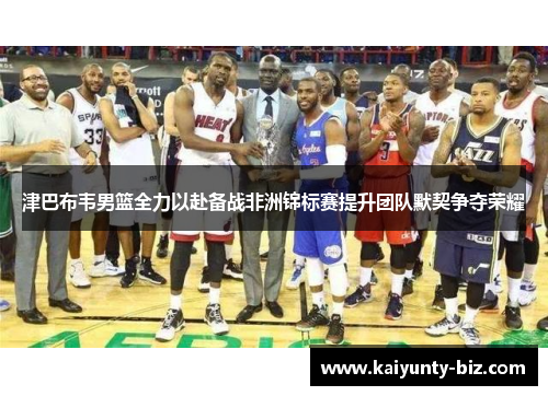 津巴布韦男篮全力以赴备战非洲锦标赛提升团队默契争夺荣耀