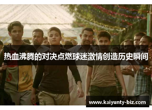 热血沸腾的对决点燃球迷激情创造历史瞬间